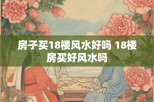 房子买18楼风水好吗 18楼房买好风水吗