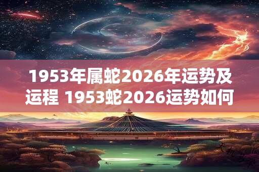 1953年属蛇2026年运势及运程 1953蛇2026运势如何 1953年属蛇2026年运势及运程 1953蛇2026运势如何