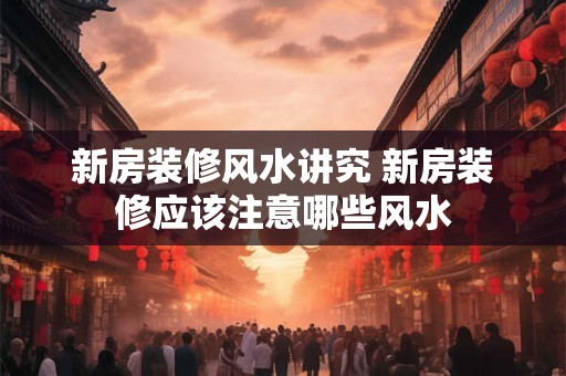 新房装修风水讲究 新房装修应该注意哪些风水 新房装修风水讲究 新房装修应该注意哪些风水