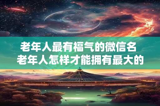 老年人最有福气的微信名 老年人怎样才能拥有最大的福气微信名