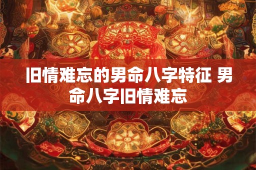 旧情难忘的男命八字特征 男命八字旧情难忘 旧情难忘的男命八字特征 男命八字旧情难忘