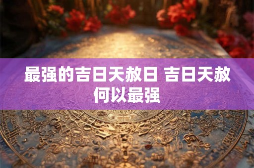 最强的吉日天赦日 吉日天赦何以最强 最强的吉日天赦日 吉日天赦何以最强