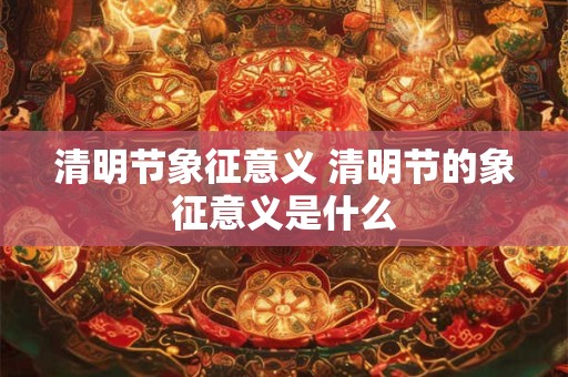 清明节象征意义 清明节的象征意义是什么 清明节象征意义 清明节的象征意义是什么