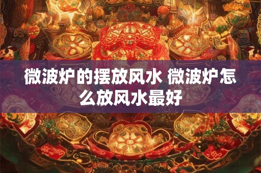 微波炉的摆放风水 微波炉怎么放风水最好 微波炉的摆放风水 微波炉怎么放风水最好