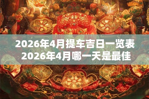 2026年4月提车吉日一览表 2026年4月哪一天是最佳提车吉日 2026年4月提车吉日一览表 2026年4月哪一天是最佳提车吉日