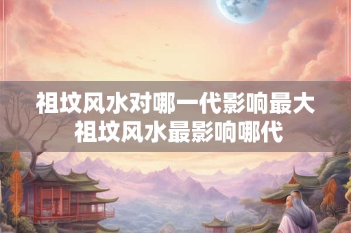 祖坟风水对哪一代影响最大 祖坟风水最影响哪代 祖坟风水对哪一代影响最大 祖坟风水最影响哪代