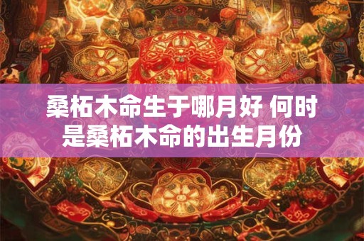 桑柘木命生于哪月好 何时是桑柘木命的出生月份 桑柘木命生于哪月好 何时是桑柘木命的出生月份