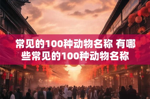 常见的100种动物名称 有哪些常见的100种动物名称