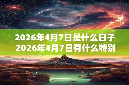 2026年4月7日是什么日子 2026年4月7日有什么特别的 2026年4月7日是什么日子 2026年4月7日有什么特别的