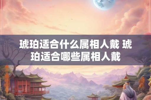 琥珀适合什么属相人戴 琥珀适合哪些属相人戴 琥珀适合什么属相人戴 琥珀适合哪些属相人戴