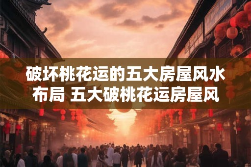 破坏桃花运的五大房屋风水布局 五大破桃花运房屋风水是什么 破坏桃花运的五大房屋风水布局 五大破桃花运房屋风水是什么