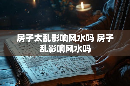 房子太乱影响风水吗 房子乱影响风水吗