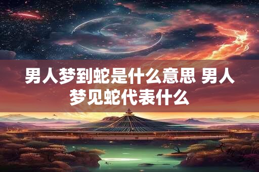 男人梦到蛇是什么意思 男人梦见蛇代表什么 男人梦到蛇是什么意思 男人梦见蛇代表什么
