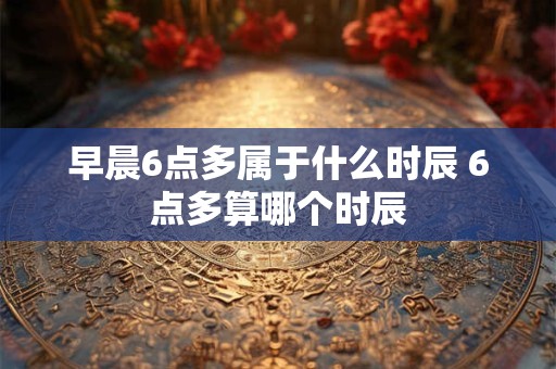 早晨6点多属于什么时辰 6点多算哪个时辰