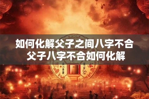 如何化解父子之间八字不合 父子八字不合如何化解 如何化解父子之间八字不合 父子八字不合如何化解
