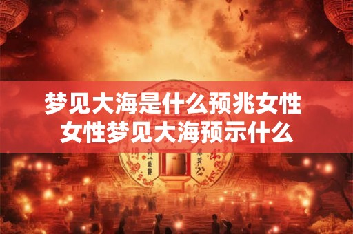 梦见大海是什么预兆女性 女性梦见大海预示什么 梦见大海是什么预兆女性 女性梦见大海预示什么