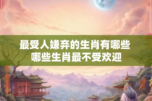 最受人嫌弃的生肖有哪些 哪些生肖最不受欢迎