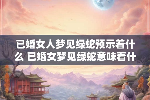 已婚女人梦见绿蛇预示着什么 已婚女梦见绿蛇意味着什么