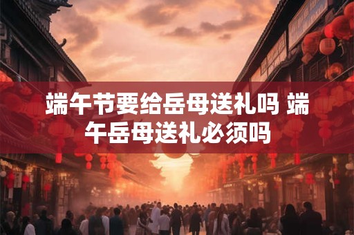 端午节要给岳母送礼吗 端午岳母送礼必须吗 端午节要给岳母送礼吗 端午岳母送礼必须吗