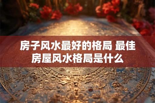 房子风水最好的格局 最佳房屋风水格局是什么 房子风水最好的格局 最佳房屋风水格局是什么