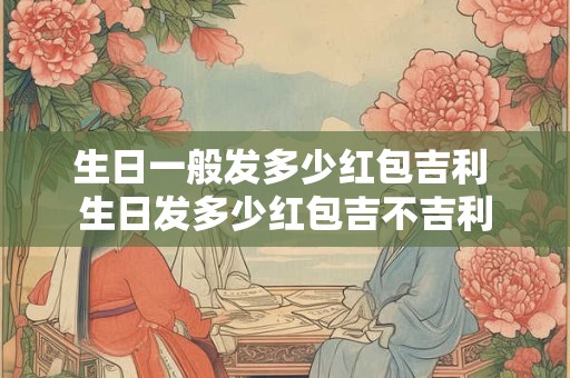 生日一般发多少红包吉利 生日发多少红包吉不吉利 生日一般发多少红包吉利 生日发多少红包吉不吉利
