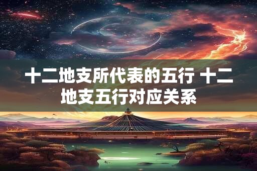 十二地支所代表的五行 十二地支五行对应关系 十二地支所代表的五行 十二地支五行对应关系