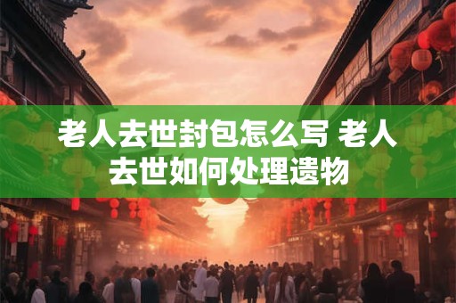 老人去世封包怎么写 老人去世如何处理遗物 老人去世封包怎么写 老人去世如何处理遗物