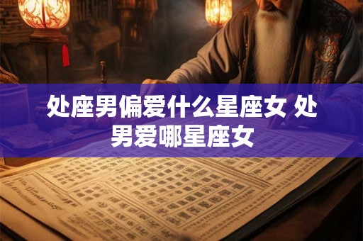 处座男偏爱什么星座女 处男爱哪星座女 处座男偏爱什么星座女 处男爱哪星座女