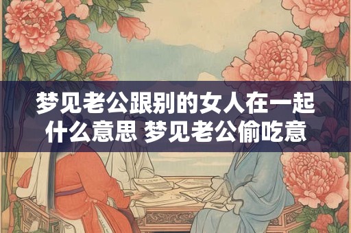 梦见老公跟别的女人在一起什么意思 梦见老公偷吃意味着什么 梦见老公跟别的女人在一起什么意思 梦见老公偷吃意味着什么
