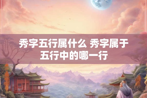 秀字五行属什么 秀字属于五行中的哪一行 秀字五行属什么 秀字属于五行中的哪一行