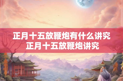 正月十五放鞭炮有什么讲究 正月十五放鞭炮讲究 正月十五放鞭炮有什么讲究 正月十五放鞭炮讲究