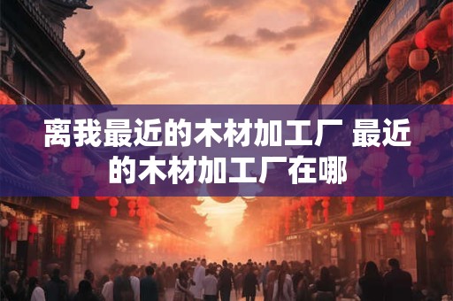 离我最近的木材加工厂 最近的木材加工厂在哪 离我最近的木材加工厂 最近的木材加工厂在哪
