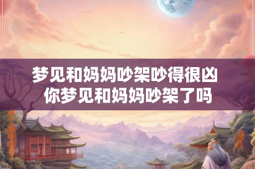 梦见和妈妈吵架吵得很凶 你梦见和妈妈吵架了吗 梦见和妈妈吵架吵得很凶 你梦见和妈妈吵架了吗