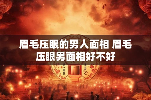 眉毛压眼的男人面相 眉毛压眼男面相好不好 眉毛压眼的男人面相 眉毛压眼男面相好不好