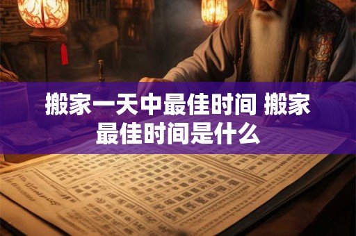 搬家一天中最佳时间 搬家最佳时间是什么 搬家一天中最佳时间 搬家最佳时间是什么