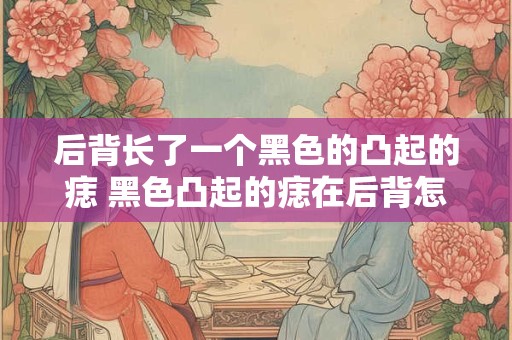 后背长了一个黑色的凸起的痣 黑色凸起的痣在后背怎么办