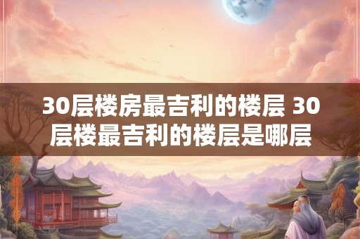 30层楼房最吉利的楼层 30层楼最吉利的楼层是哪层 30层楼房最吉利的楼层 30层楼最吉利的楼层是哪层