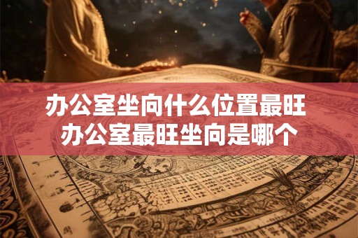 办公室坐向什么位置最旺 办公室最旺坐向是哪个 办公室坐向什么位置最旺 办公室最旺坐向是哪个