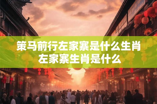 策马前行左家寨是什么生肖 左家寨生肖是什么 策马前行左家寨是什么生肖 左家寨生肖是什么