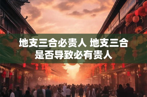 地支三合必贵人 地支三合是否导致必有贵人 地支三合必贵人 地支三合是否导致必有贵人