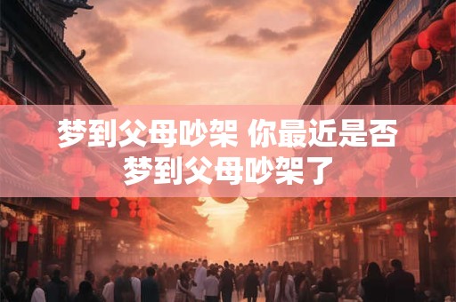 梦到父母吵架 你最近是否梦到父母吵架了 梦到父母吵架 你最近是否梦到父母吵架了