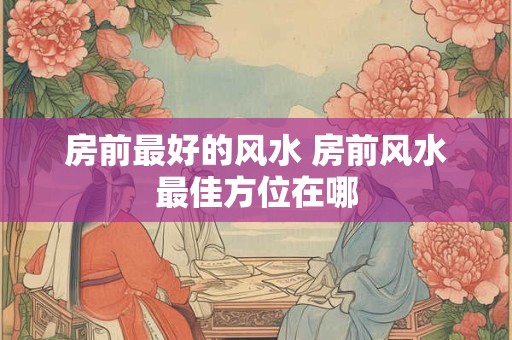 房前最好的风水 房前风水最佳方位在哪