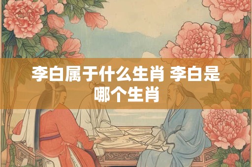 李白属于什么生肖 李白是哪个生肖