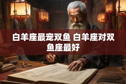 白羊座最宠双鱼 白羊座对双鱼座最好 白羊座最宠双鱼 白羊座对双鱼座最好
