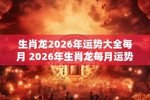 生肖龙2026年运势大全每月 2026年生肖龙每月运势如何