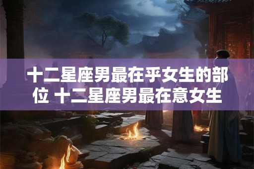 十二星座男最在乎女生的部位 十二星座男最在意女生哪部位 十二星座男最在乎女生的部位 十二星座男最在意女生哪部位