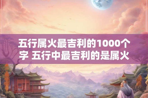 五行属火最吉利的1000个字 五行中最吉利的是属火 五行属火最吉利的1000个字 五行中最吉利的是属火