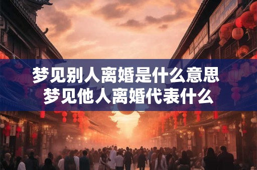 梦见别人离婚是什么意思 梦见他人离婚代表什么 梦见别人离婚是什么意思 梦见他人离婚代表什么