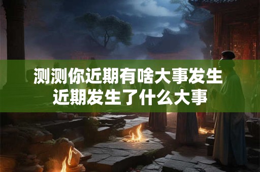 测测你近期有啥大事发生 近期发生了什么大事 测测你近期有啥大事发生 近期发生了什么大事