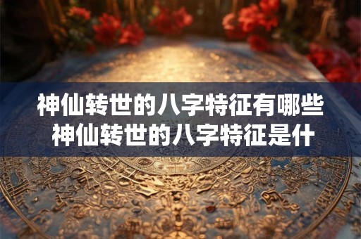 神仙转世的八字特征有哪些 神仙转世的八字特征是什么 神仙转世的八字特征有哪些 神仙转世的八字特征是什么